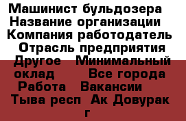 Машинист бульдозера › Название организации ­ Компания-работодатель › Отрасль предприятия ­ Другое › Минимальный оклад ­ 1 - Все города Работа » Вакансии   . Тыва респ.,Ак-Довурак г.